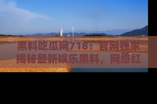黑料吃瓜网718：官网独家揭秘最新娱乐黑料，网络红人齐聚一堂！