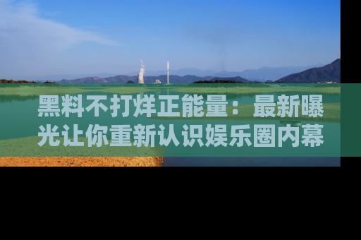 黑料不打烊正能量：最新曝光让你重新认识娱乐圈内幕！