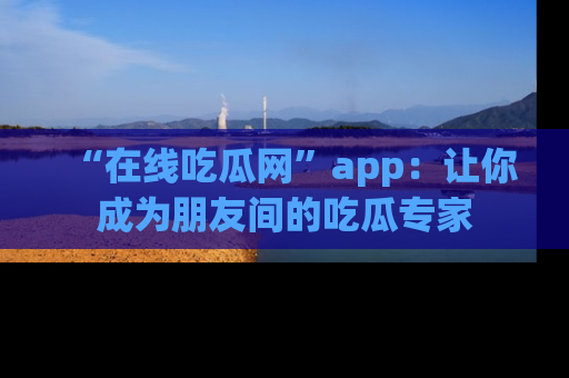 “在线吃瓜网”app：让你成为朋友间的吃瓜专家