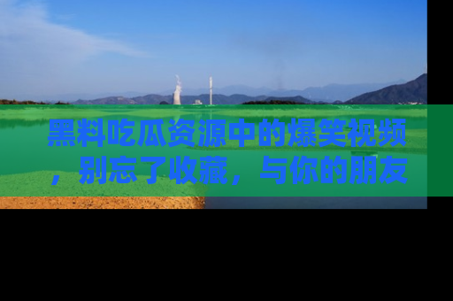 黑料吃瓜资源中的爆笑视频，别忘了收藏，与你的朋友一起分享乐趣！