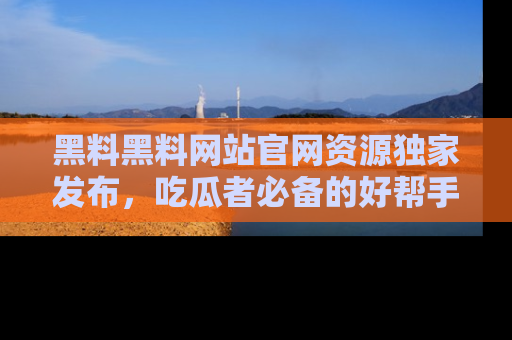 黑料黑料网站官网资源独家发布，吃瓜者必备的好帮手