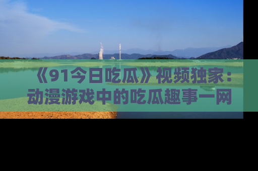 《91今日吃瓜》视频独家：动漫游戏中的吃瓜趣事一网打尽！