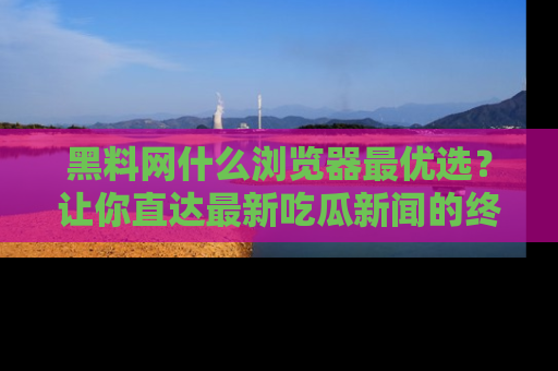 黑料网什么浏览器最优选？让你直达最新吃瓜新闻的终极指南！