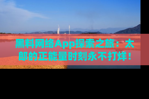 黑料网络App探索之旅：太郎的正能量时刻永不打烊！