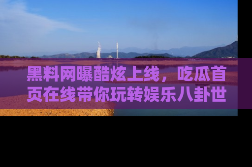 黑料网曝酷炫上线，吃瓜首页在线带你玩转娱乐八卦世界