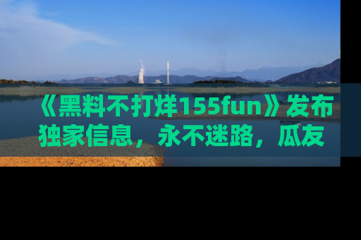 《黑料不打烊155fun》发布独家信息，永不迷路，瓜友们的最佳选择！