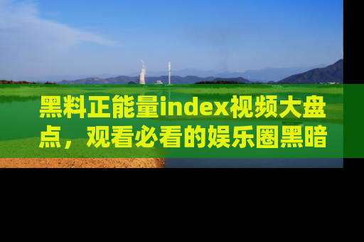 黑料正能量index视频大盘点，观看必看的娱乐圈黑暗与光明！