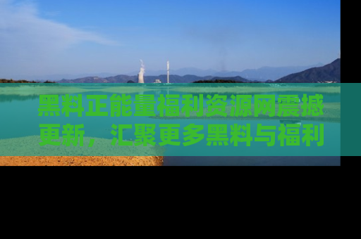 黑料正能量福利资源网震撼更新，汇聚更多黑料与福利！