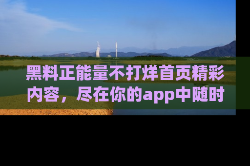 黑料正能量不打烊首页精彩内容，尽在你的app中随时观看