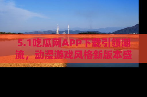 5.1吃瓜网APP下载引领潮流，动漫游戏风格新版本盛情发布！