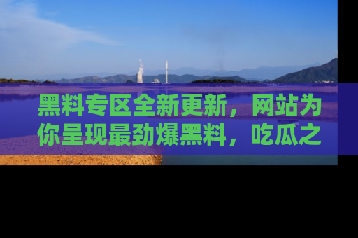 黑料专区全新更新，网站为你呈现最劲爆黑料，吃瓜之旅从这里开始！