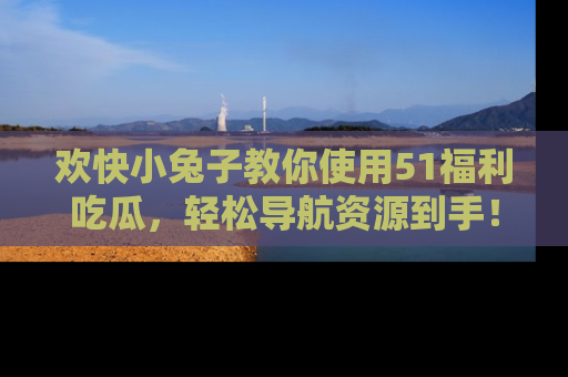 欢快小兔子教你使用51福利吃瓜，轻松导航资源到手！