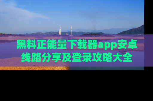 黑料正能量下载器app安卓线路分享及登录攻略大全