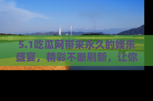 5.1吃瓜网带来永久的娱乐盛宴，精彩不断刷新，让你乐在其中