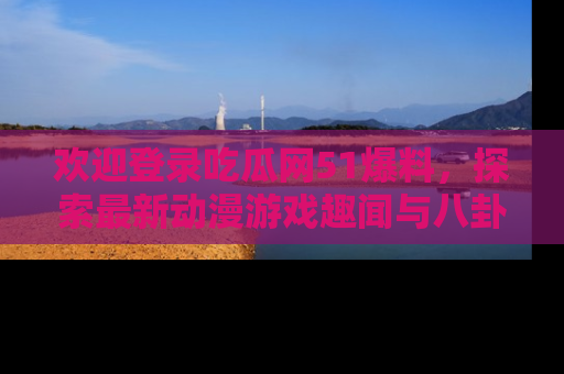 欢迎登录吃瓜网51爆料，探索最新动漫游戏趣闻与八卦！