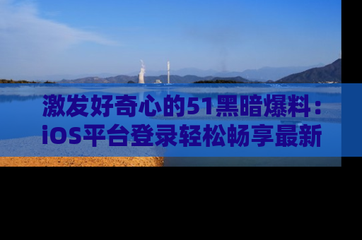 激发好奇心的51黑暗爆料：iOS平台登录轻松畅享最新八卦，刷新你的宠儿清单！