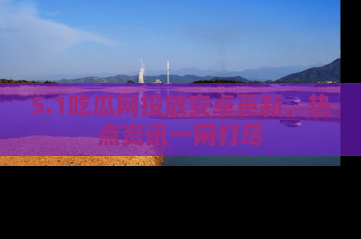 5.1吃瓜网投放安卓更新，热点资讯一网打尽