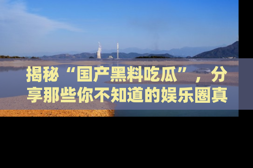 揭秘“国产黑料吃瓜”，分享那些你不知道的娱乐圈真实内幕！