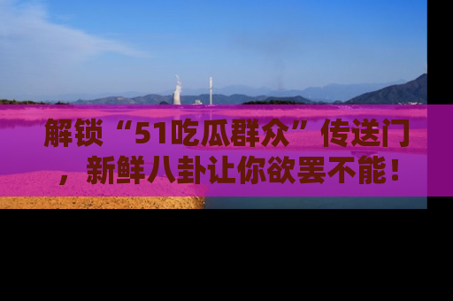解锁“51吃瓜群众”传送门，新鲜八卦让你欲罢不能！