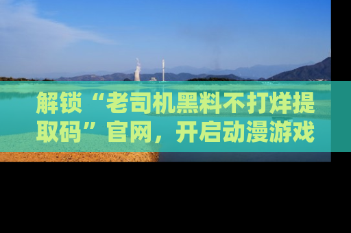 解锁“老司机黑料不打烊提取码”官网，开启动漫游戏的新次元之旅！