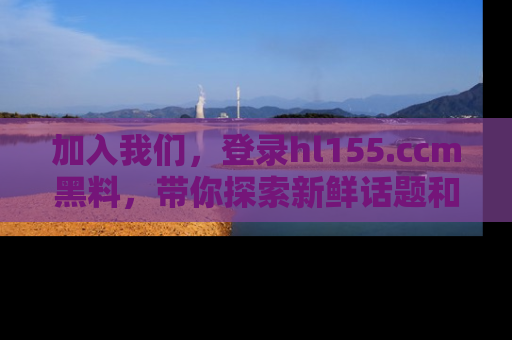 加入我们，登录hl155.ccm黑料，带你探索新鲜话题和黑料趣事！