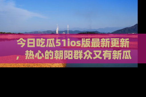 今日吃瓜51ios版最新更新，热心的朝阳群众又有新瓜要分享啦！