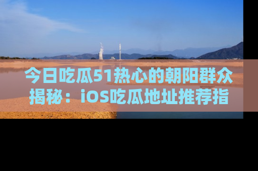 今日吃瓜51热心的朝阳群众揭秘：iOS吃瓜地址推荐指南！