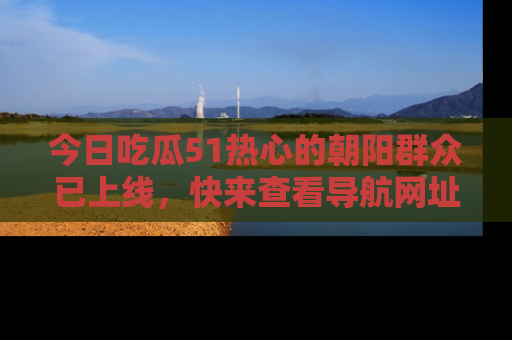 今日吃瓜51热心的朝阳群众已上线，快来查看导航网址，获取最新吃瓜资讯！