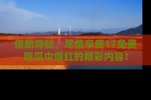 借助导航，尽情享受17免费吃瓜中爆红的精彩内容！