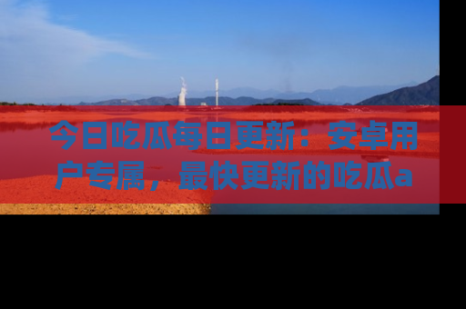 今日吃瓜每日更新：安卓用户专属，最快更新的吃瓜app值得拥有。
