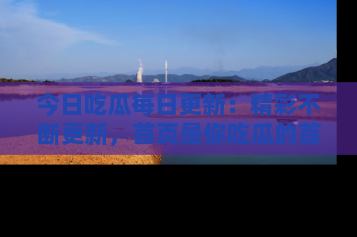 今日吃瓜每日更新：精彩不断更新，首页是你吃瓜的首选！
