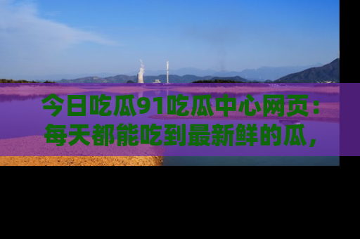 今日吃瓜91吃瓜中心网页：每天都能吃到最新鲜的瓜，八卦互动精彩无限！
