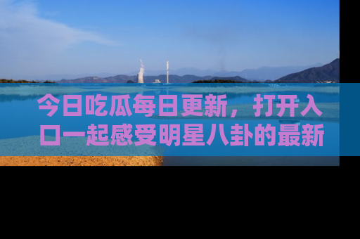 今日吃瓜每日更新，打开入口一起感受明星八卦的最新动态，别说我没告诉你哦！