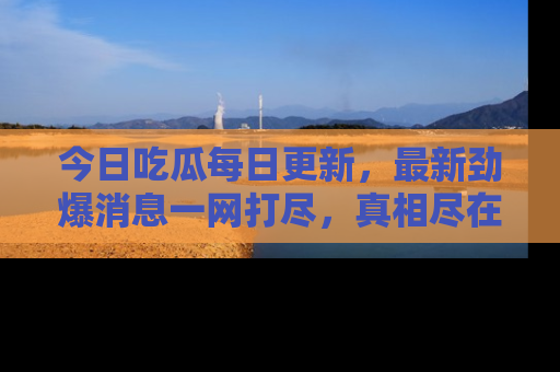 今日吃瓜每日更新,最新劲爆消息一网打尽,真相尽在其中!