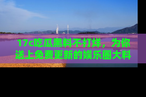 17c吃瓜黑料不打烊，为你送上免费更新的娱乐圈大料！