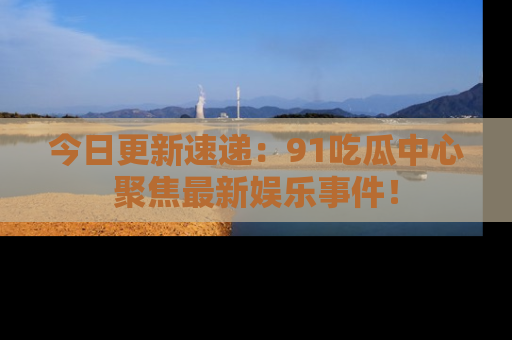 今日更新速递：91吃瓜中心聚焦最新娱乐事件！