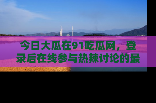 今日大瓜在91吃瓜网，登录后在线参与热辣讨论的最佳去处！