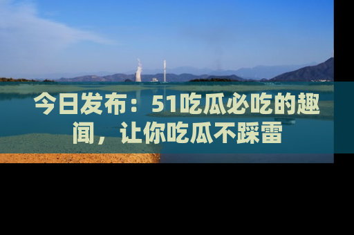 今日发布：51吃瓜必吃的趣闻，让你吃瓜不踩雷