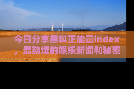今日分享黑料正能量index，最劲爆的娱乐新闻和秘密等你来发现！