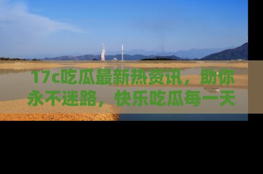 17c吃瓜最新热资讯，助你永不迷路，快乐吃瓜每一天！