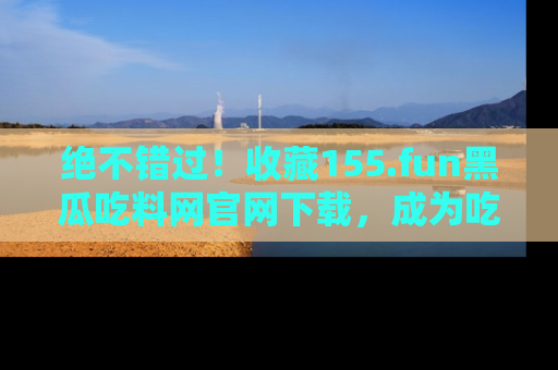 绝不错过！收藏155.fun黑瓜吃料网官网下载，成为吃瓜达人！