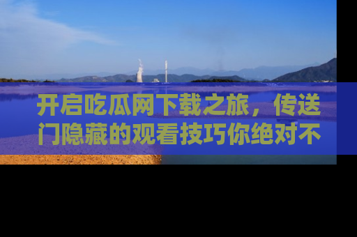 开启吃瓜网下载之旅，传送门隐藏的观看技巧你绝对不能错过！