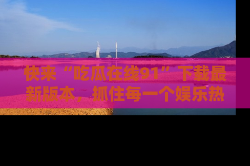 快来“吃瓜在线91”下载最新版本，抓住每一个娱乐热点的精彩瞬间！