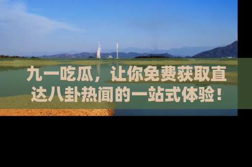 九一吃瓜，让你免费获取直达八卦热闻的一站式体验！