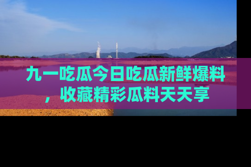 九一吃瓜今日吃瓜新鲜爆料，收藏精彩瓜料天天享