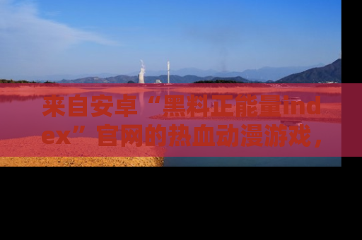 来自安卓“黑料正能量index”官网的热血动漫游戏，聚焦黑料与正能量的精彩时刻