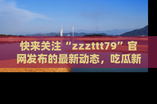 快来关注“zzzttt79”官网发布的最新动态，吃瓜新闻一手掌握，精彩不停！