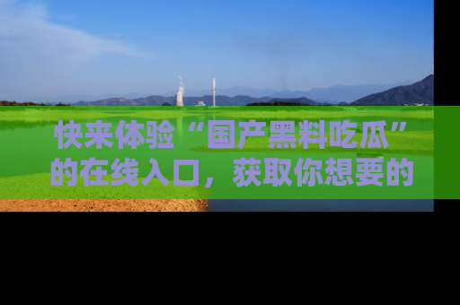 快来体验“国产黑料吃瓜”的在线入口，获取你想要的所有独家黑料！