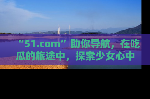 “51.com”助你导航，在吃瓜的旅途中，探索少女心中的小秘密喔！