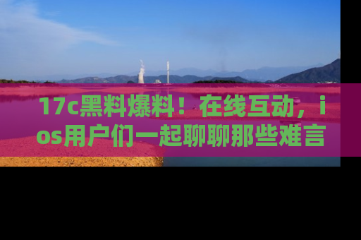 17c黑料爆料！在线互动，ios用户们一起聊聊那些难言之隐吧！
